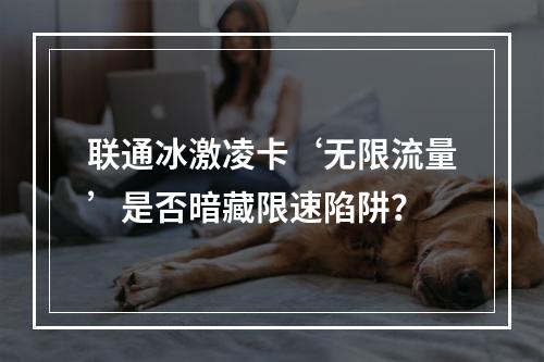 联通冰激凌卡‘无限流量’是否暗藏限速陷阱？