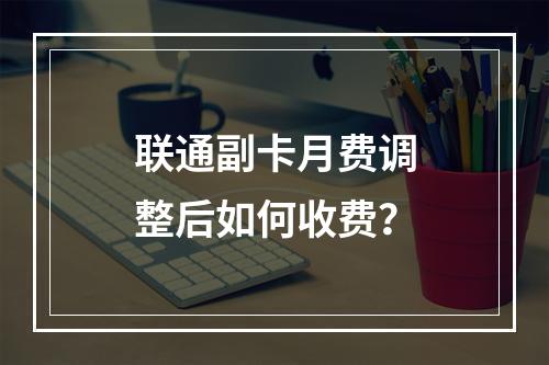 联通副卡月费调整后如何收费？