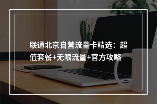 联通北京自营流量卡精选：超值套餐+无限流量+官方攻略