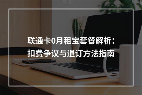 联通卡0月租宝套餐解析：扣费争议与退订方法指南