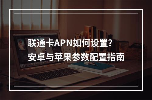 联通卡APN如何设置？安卓与苹果参数配置指南