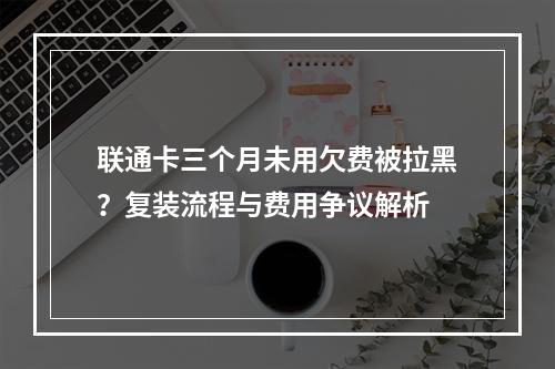 联通卡三个月未用欠费被拉黑？复装流程与费用争议解析