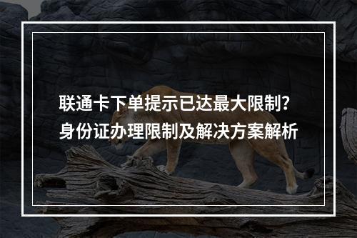联通卡下单提示已达最大限制？身份证办理限制及解决方案解析