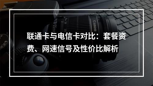 联通卡与电信卡对比：套餐资费、网速信号及性价比解析