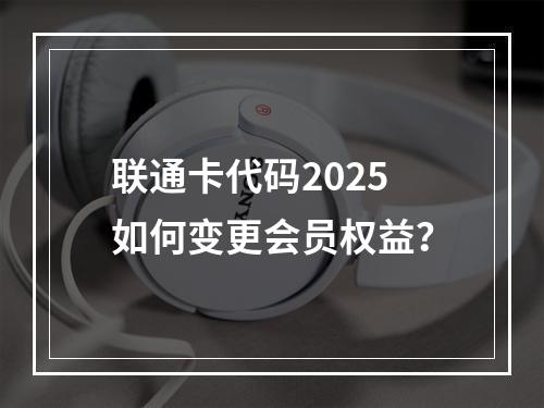 联通卡代码2025如何变更会员权益？