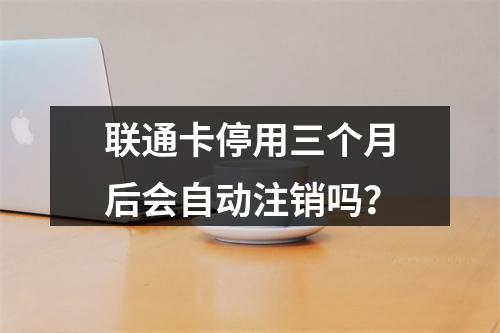 联通卡停用三个月后会自动注销吗？