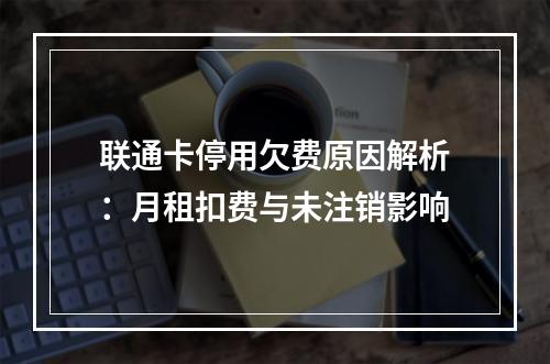 联通卡停用欠费原因解析：月租扣费与未注销影响