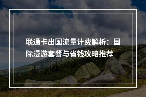 联通卡出国流量计费解析：国际漫游套餐与省钱攻略推荐