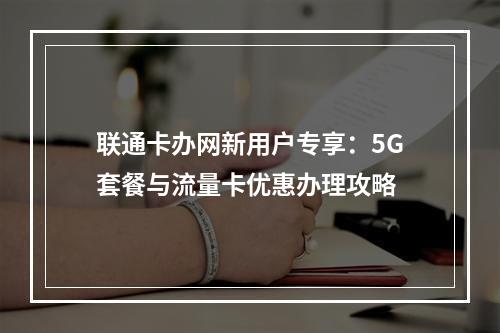 联通卡办网新用户专享：5G套餐与流量卡优惠办理攻略
