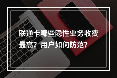 联通卡哪些隐性业务收费最高？用户如何防范？