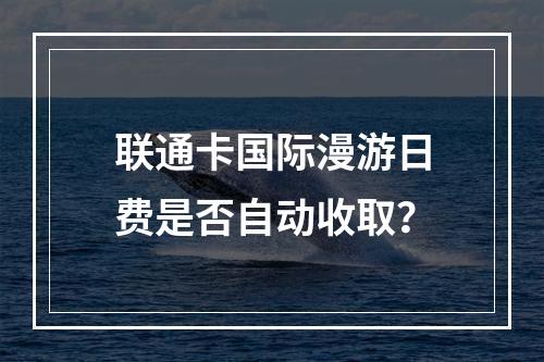 联通卡国际漫游日费是否自动收取？
