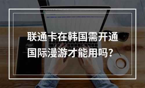 联通卡在韩国需开通国际漫游才能用吗？