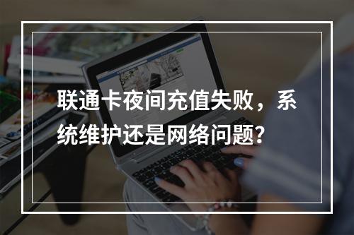 联通卡夜间充值失败，系统维护还是网络问题？