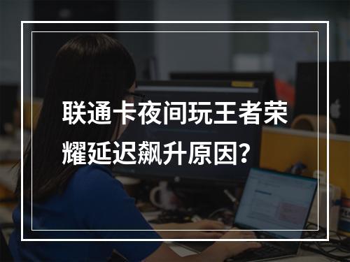 联通卡夜间玩王者荣耀延迟飙升原因？