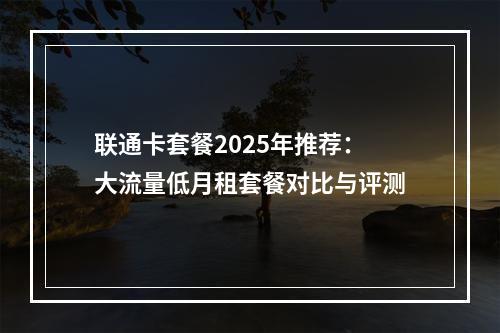 联通卡套餐2025年推荐：大流量低月租套餐对比与评测