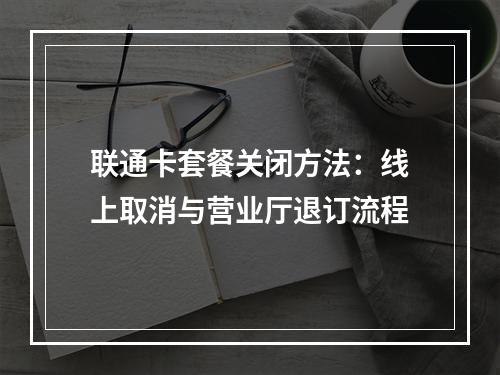 联通卡套餐关闭方法：线上取消与营业厅退订流程
