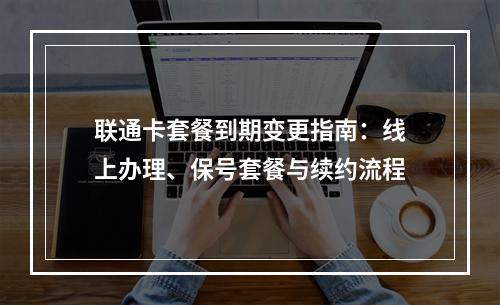 联通卡套餐到期变更指南：线上办理、保号套餐与续约流程