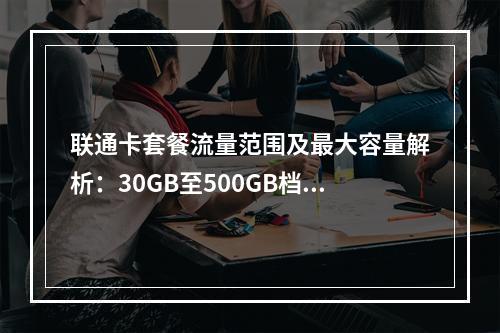 联通卡套餐流量范围及最大容量解析：30GB至500GB档位详解