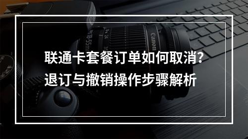 联通卡套餐订单如何取消？退订与撤销操作步骤解析