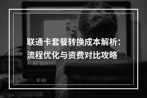 联通卡套餐转换成本解析：流程优化与资费对比攻略