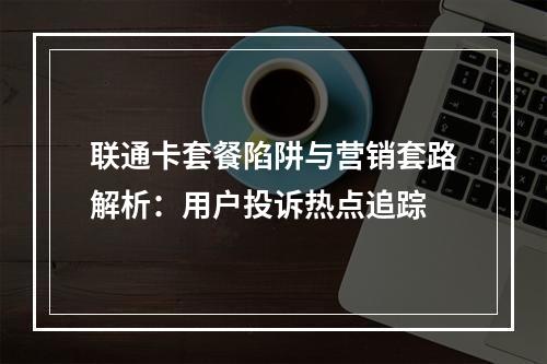 联通卡套餐陷阱与营销套路解析：用户投诉热点追踪