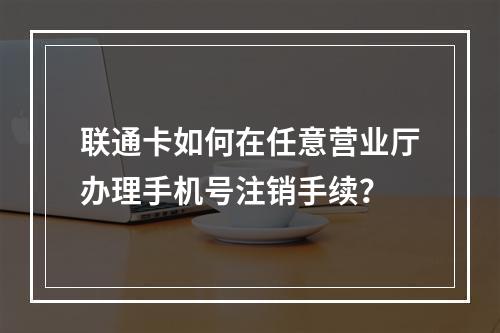 联通卡如何在任意营业厅办理手机号注销手续？