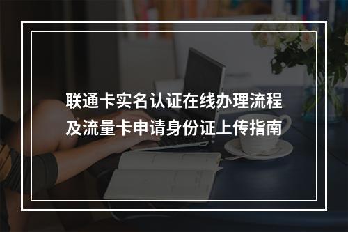 联通卡实名认证在线办理流程及流量卡申请身份证上传指南