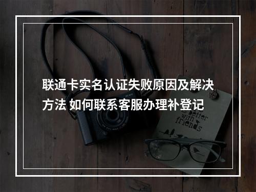 联通卡实名认证失败原因及解决方法 如何联系客服办理补登记