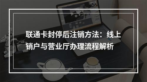 联通卡封停后注销方法：线上销户与营业厅办理流程解析