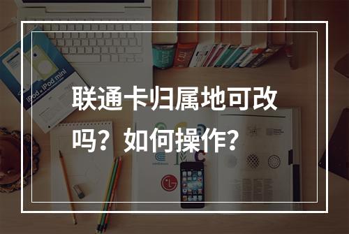 联通卡归属地可改吗？如何操作？
