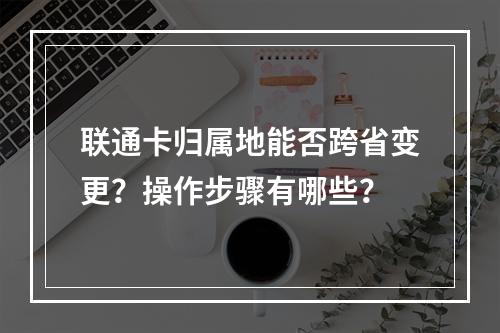 联通卡归属地能否跨省变更？操作步骤有哪些？