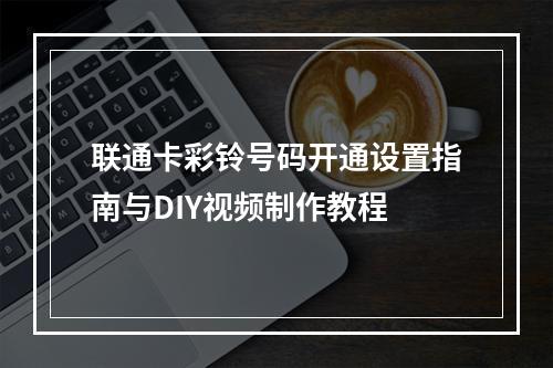 联通卡彩铃号码开通设置指南与DIY视频制作教程