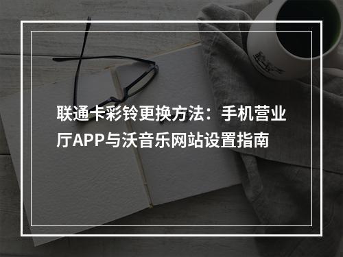 联通卡彩铃更换方法：手机营业厅APP与沃音乐网站设置指南