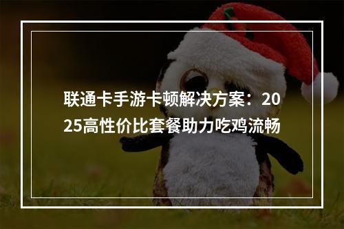 联通卡手游卡顿解决方案：2025高性价比套餐助力吃鸡流畅