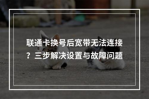 联通卡换号后宽带无法连接？三步解决设置与故障问题