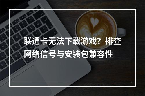 联通卡无法下载游戏？排查网络信号与安装包兼容性