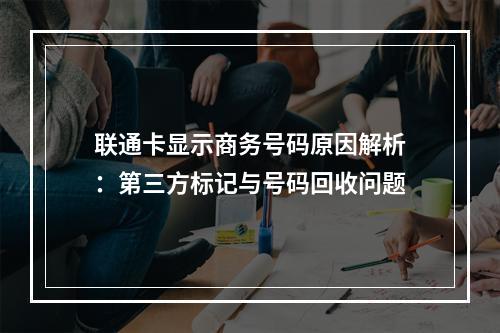联通卡显示商务号码原因解析：第三方标记与号码回收问题