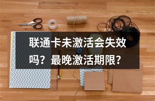 联通卡未激活会失效吗？最晚激活期限？