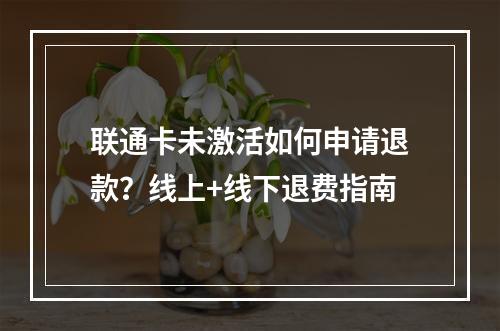 联通卡未激活如何申请退款？线上+线下退费指南