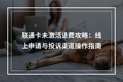 联通卡未激活退费攻略：线上申请与投诉渠道操作指南