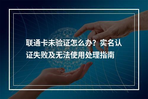 联通卡未验证怎么办？实名认证失败及无法使用处理指南