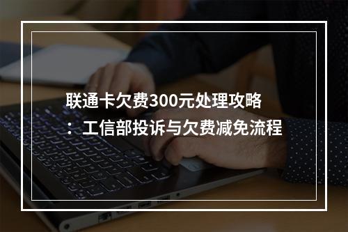 联通卡欠费300元处理攻略：工信部投诉与欠费减免流程