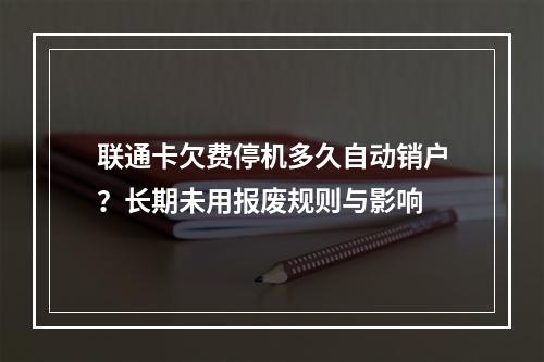 联通卡欠费停机多久自动销户？长期未用报废规则与影响