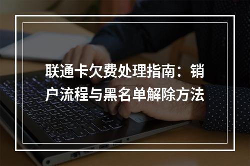 联通卡欠费处理指南：销户流程与黑名单解除方法