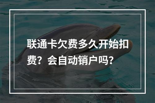 联通卡欠费多久开始扣费？会自动销户吗？