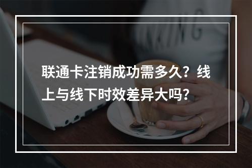 联通卡注销成功需多久？线上与线下时效差异大吗？
