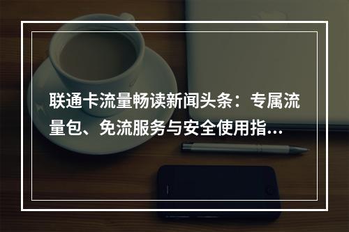 联通卡流量畅读新闻头条：专属流量包、免流服务与安全使用指南