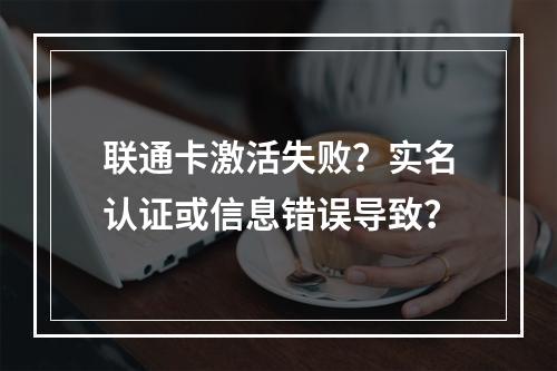 联通卡激活失败？实名认证或信息错误导致？