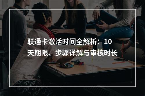 联通卡激活时间全解析：10天期限、步骤详解与审核时长