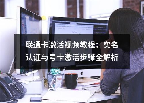 联通卡激活视频教程：实名认证与号卡激活步骤全解析